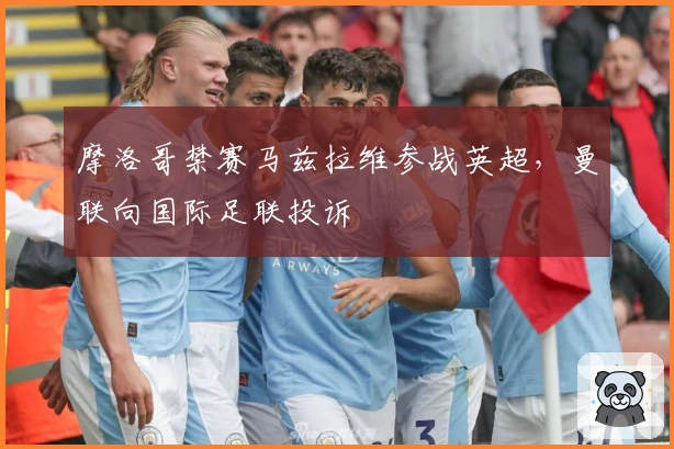 摩洛哥禁赛马兹拉维参战英超，曼联向国际足联投诉