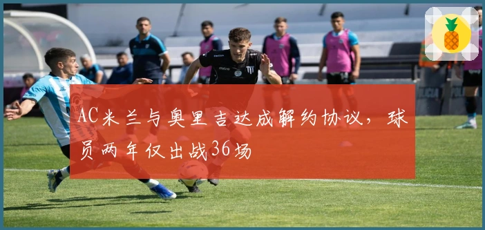 AC米兰与奥里吉达成解约协议，球员两年仅出战36场