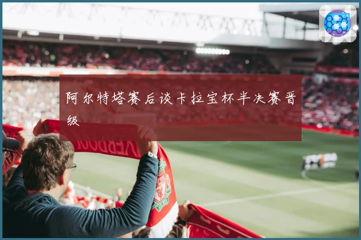 阿尔特塔赛后谈卡拉宝杯半决赛晋级