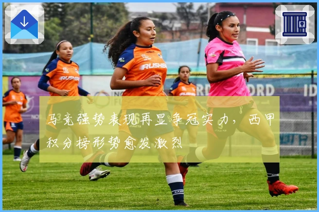 马竞强势表现再显争冠实力，西甲积分榜形势愈发激烈