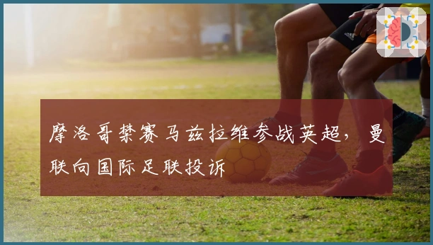 摩洛哥禁赛马兹拉维参战英超，曼联向国际足联投诉