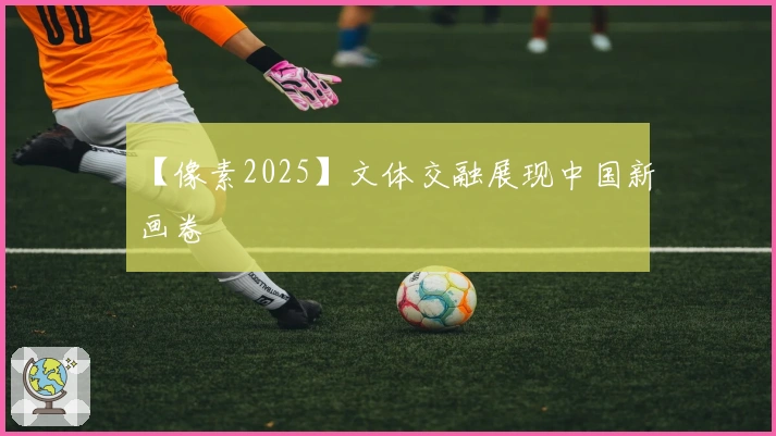 【像素2025】文体交融展现中国新画卷