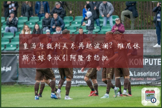 皇马与裁判关系再起波澜?维尼休斯点球争议引阿隆索怒批