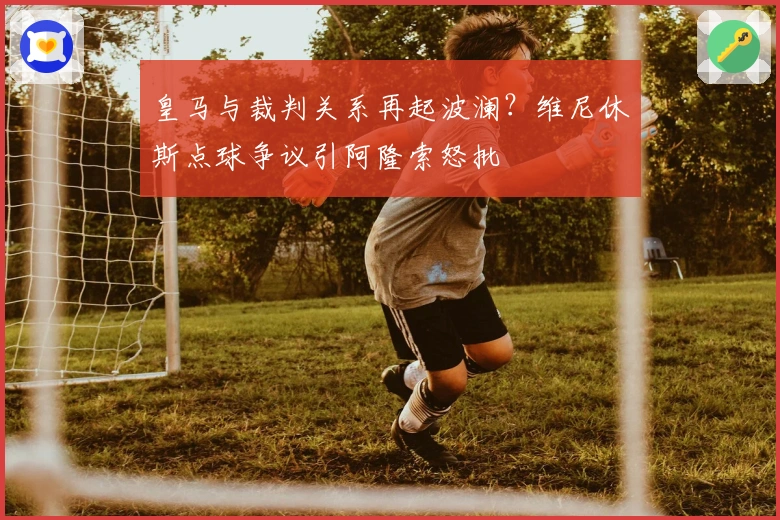 皇马与裁判关系再起波澜？维尼休斯点球争议引阿隆索怒批