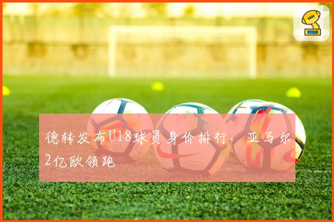 德转发布U18球员身价排行，亚马尔2亿欧领跑